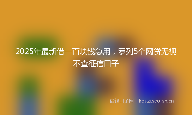 2025年最新借一百块钱急用，罗列5个网贷无视不查征信口子