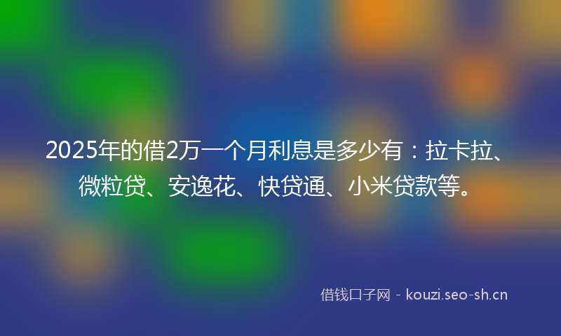 2025年的借2万一个月利息是多少有：拉卡拉、微粒贷、安逸花、快贷通、小米贷款等。