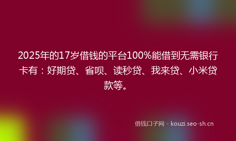 2025年的17岁借钱的平台100%能借到无需银行卡有：好期贷、省呗、读秒贷、我来贷、小米贷款等。