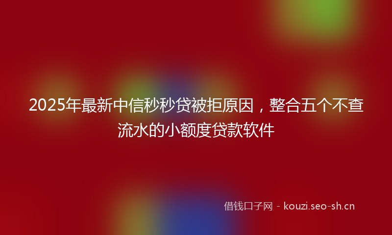 2025年最新中信秒秒贷被拒原因，整合五个不查流水的小额度贷款软件