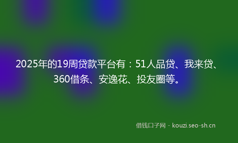 2025年的19周贷款平台有：51人品贷、我来贷、360借条、安逸花、投友圈等。