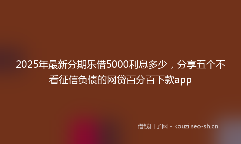 2025年最新分期乐借5000利息多少，分享五个不看征信负债的网贷百分百下款app