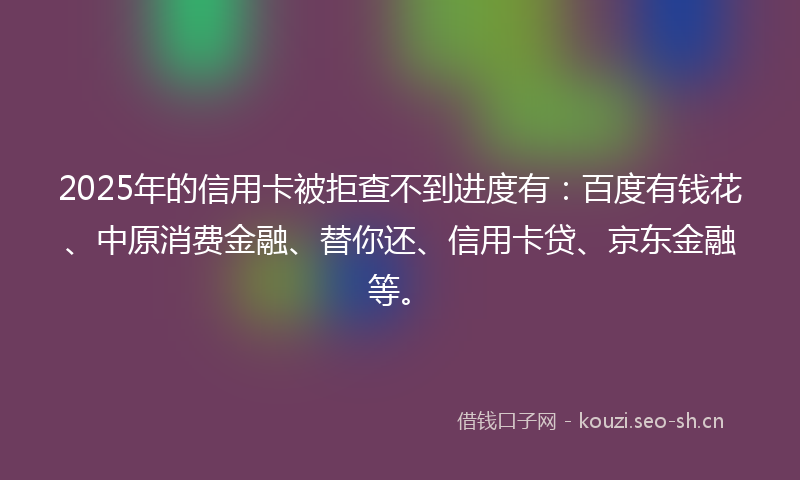 2025年的信用卡被拒查不到进度有：百度有钱花、中原消费金融、替你还、信用卡贷、京东金融等。