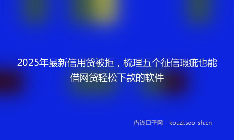 2025年最新信用贷被拒，梳理五个征信瑕疵也能借网贷轻松下款的软件