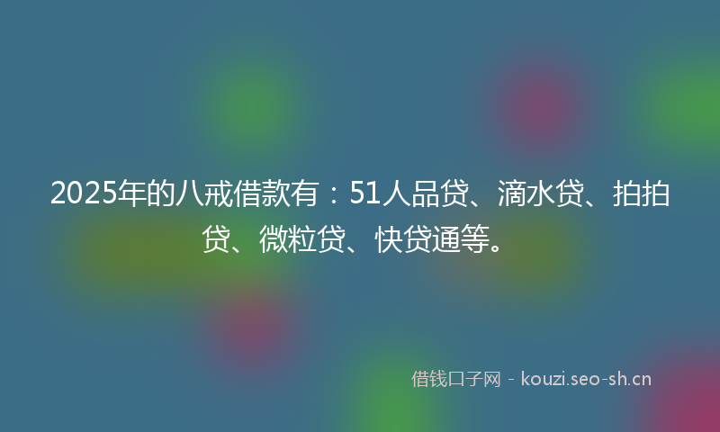2025年的八戒借款有：51人品贷、滴水贷、拍拍贷、微粒贷、快贷通等。