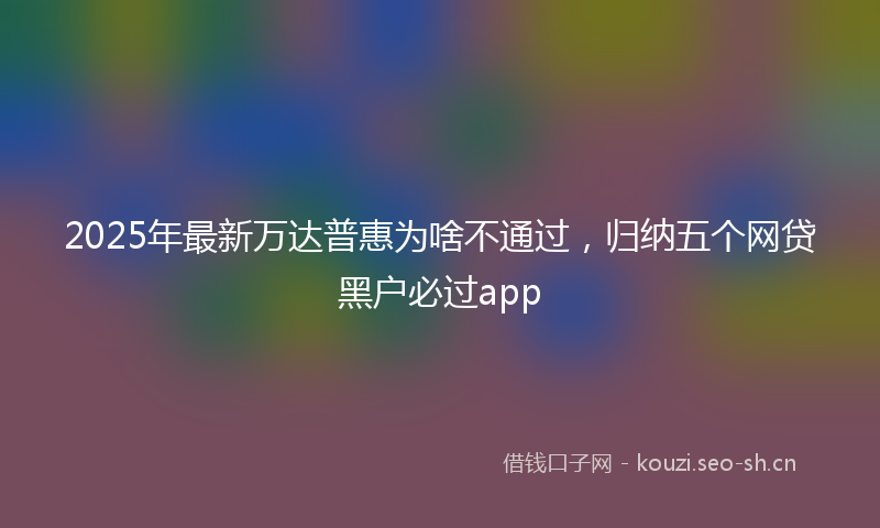2025年最新万达普惠为啥不通过，归纳五个网贷黑户必过app