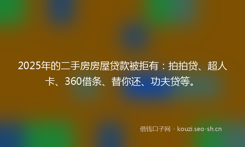 2025年的二手房房屋贷款被拒有：拍拍贷、超人卡、360借条、替你还、功夫贷等。