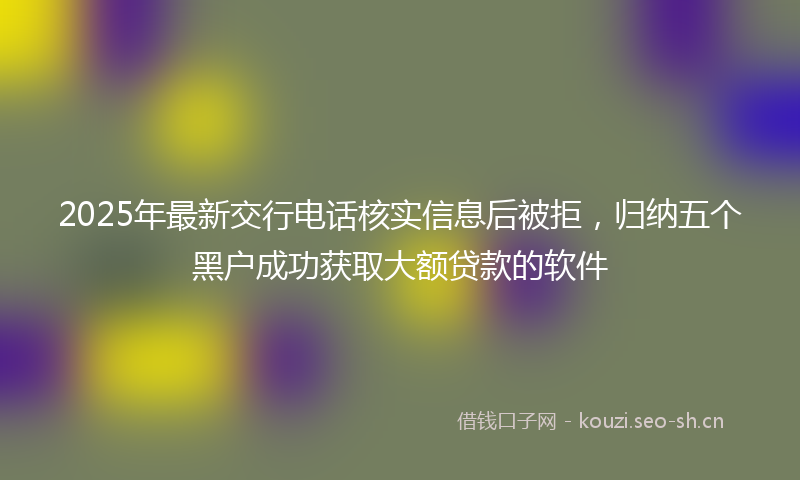 2025年最新交行电话核实信息后被拒，归纳五个黑户成功获取大额贷款的软件
