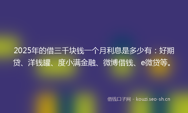 2025年的借三千块钱一个月利息是多少有：好期贷、洋钱罐、度小满金融、微博借钱、e微贷等。