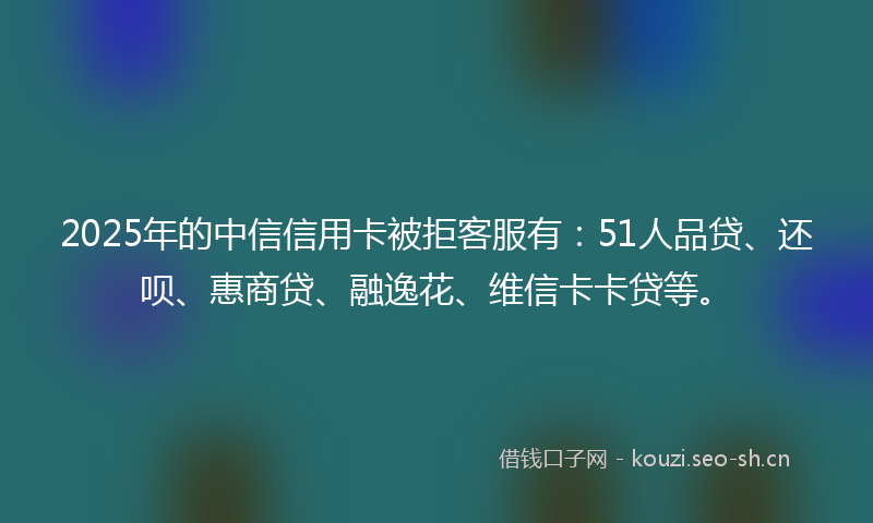 2025年的中信信用卡被拒客服有：51人品贷、还呗、惠商贷、融逸花、维信卡卡贷等。