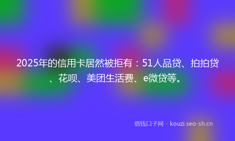2025年的信用卡居然被拒有：51人品贷、拍拍贷、花呗、美团生活费、e微贷等。