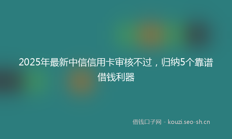 2025年最新中信信用卡审核不过，归纳5个靠谱借钱利器