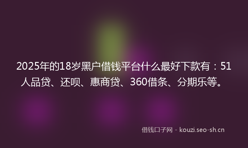 2025年的18岁黑户借钱平台什么最好下款有：51人品贷、还呗、惠商贷、360借条、分期乐等。