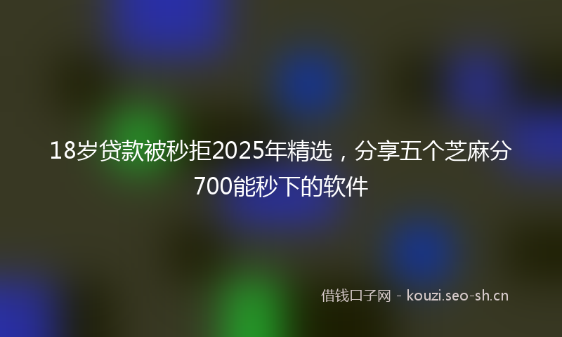18岁贷款被秒拒2025年精选，分享五个芝麻分700能秒下的软件