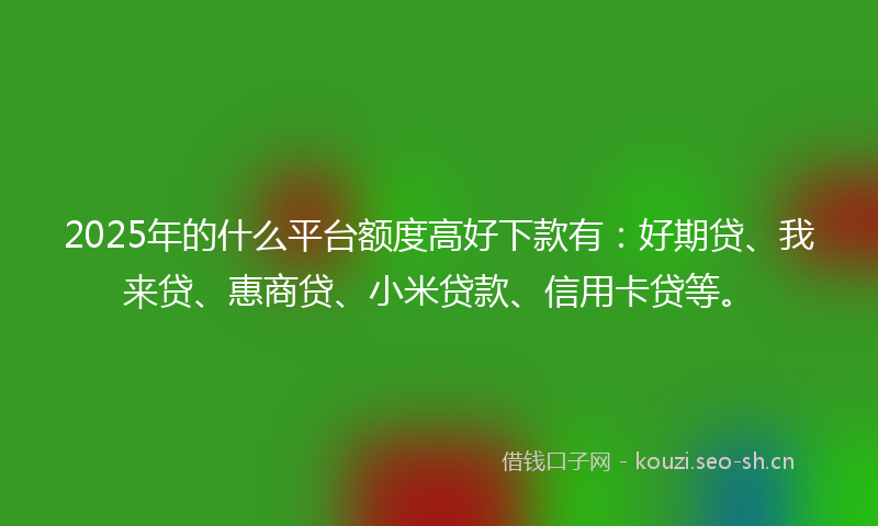 2025年的什么平台额度高好下款有：好期贷、我来贷、惠商贷、小米贷款、信用卡贷等。