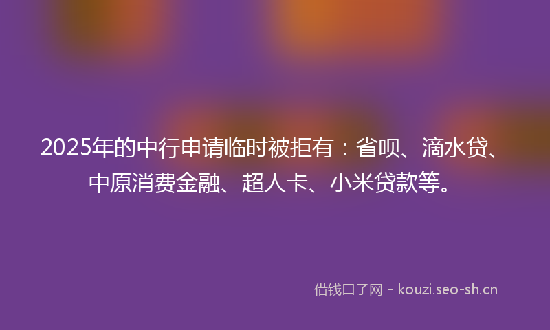 2025年的中行申请临时被拒有：省呗、滴水贷、中原消费金融、超人卡、小米贷款等。