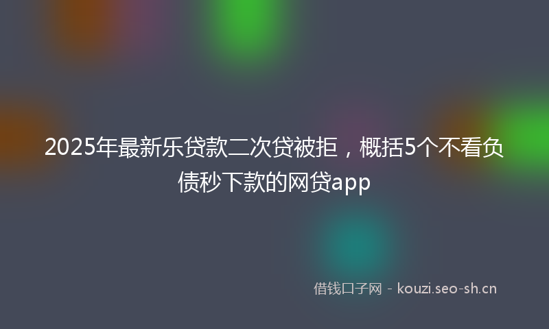 2025年最新乐贷款二次贷被拒，概括5个不看负债秒下款的网贷app