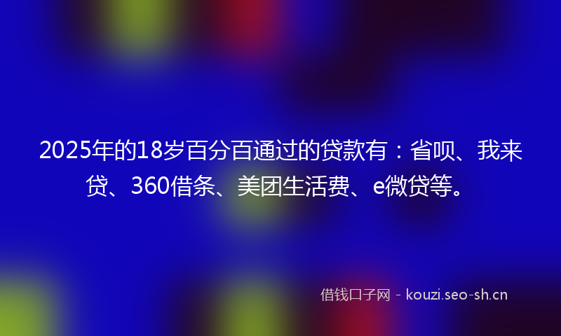 2025年的18岁百分百通过的贷款有：省呗、我来贷、360借条、美团生活费、e微贷等。