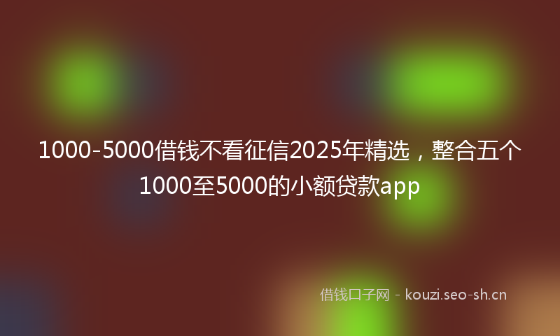 1000-5000借钱不看征信2025年精选，整合五个1000至5000的小额贷款app