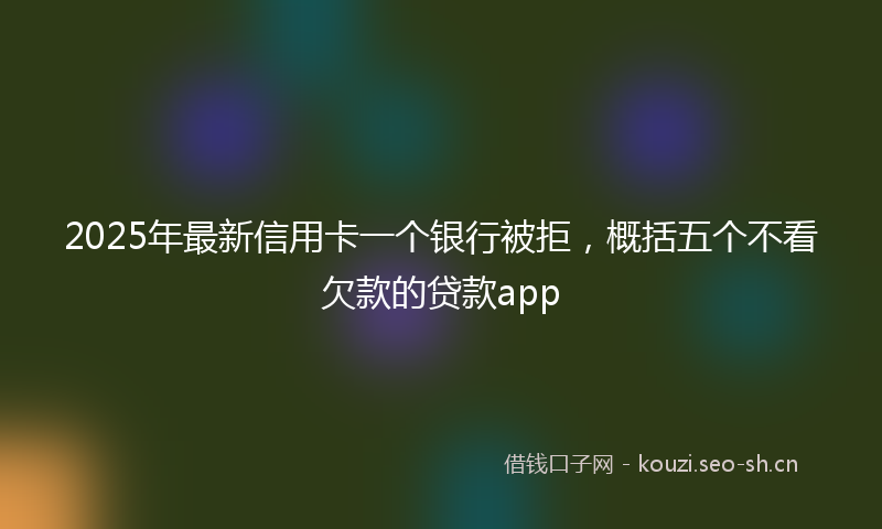 2025年最新信用卡一个银行被拒，概括五个不看欠款的贷款app