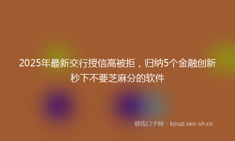 2025年最新交行授信高被拒，归纳5个金融创新秒下不要芝麻分的软件