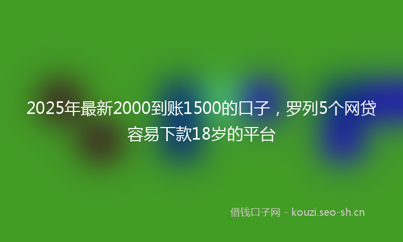 2025年最新2000到账1500的口子，罗列5个网贷容易下款18岁的平台