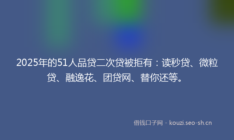 2025年的51人品贷二次贷被拒有：读秒贷、微粒贷、融逸花、团贷网、替你还等。