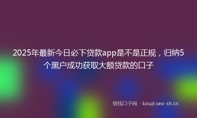 2025年最新今日必下贷款app是不是正规,归纳5个黑户成功获取大额贷款的口子