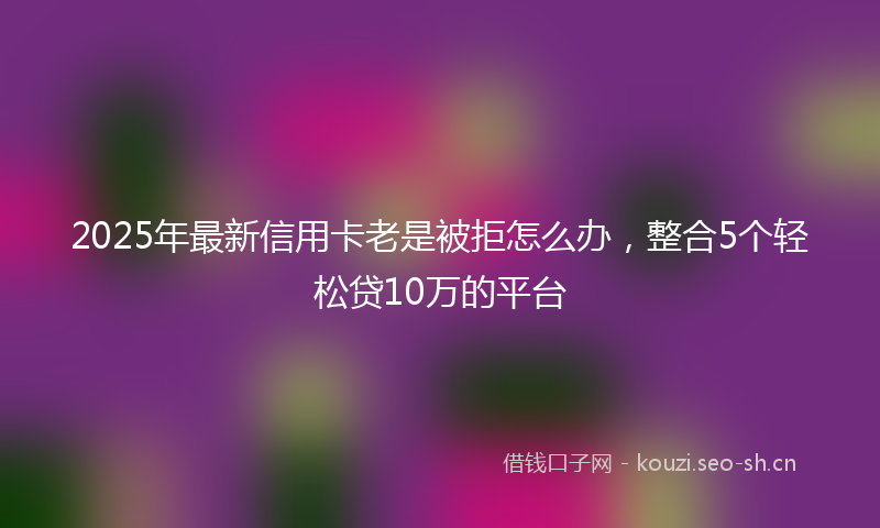 2025年最新信用卡老是被拒怎么办，整合5个轻松贷10万的平台