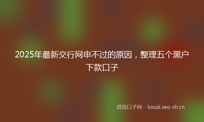 2025年最新交行网申不过的原因，整理五个黑户下款口子