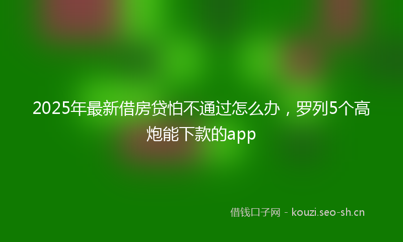 2025年最新借房贷怕不通过怎么办，罗列5个高炮能下款的app