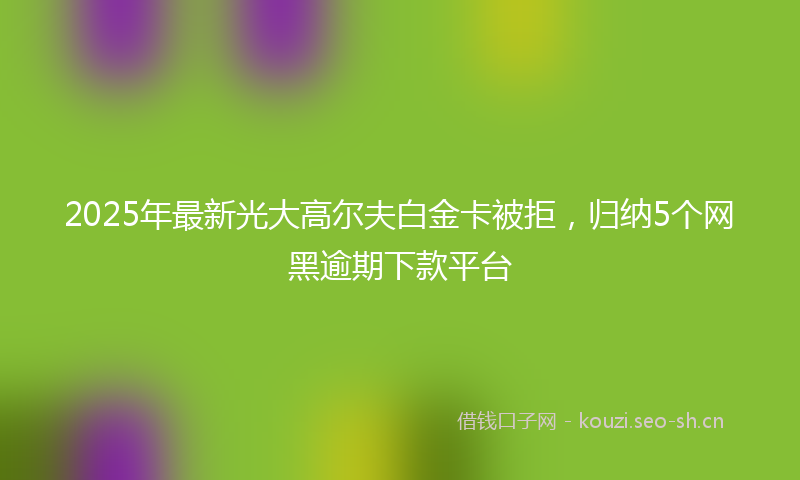 2025年最新光大高尔夫白金卡被拒，归纳5个网黑逾期下款平台