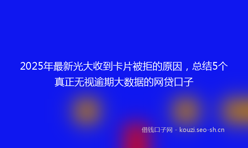 2025年最新光大收到卡片被拒的原因，总结5个真正无视逾期大数据的网贷口子