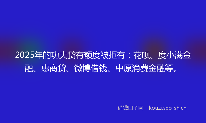 2025年的功夫贷有额度被拒有：花呗、度小满金融、惠商贷、微博借钱、中原消费金融等。