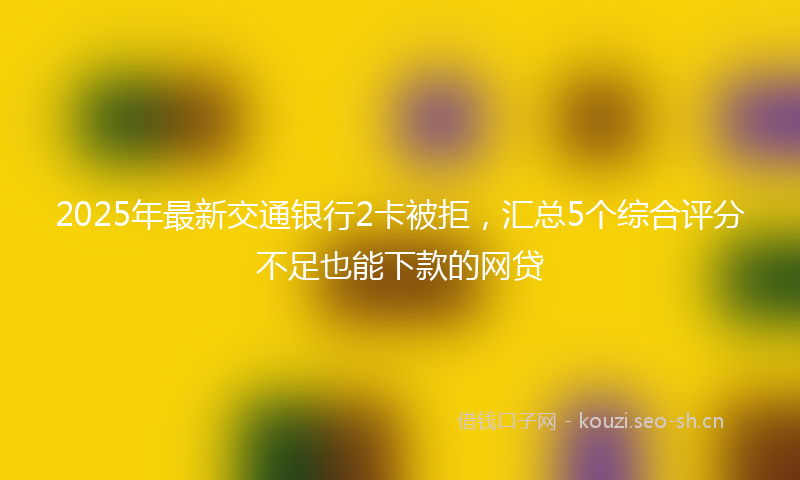 2025年最新交通银行2卡被拒，汇总5个综合评分不足也能下款的网贷
