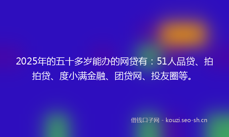 2025年的五十多岁能办的网贷有：51人品贷、拍拍贷、度小满金融、团贷网、投友圈等。