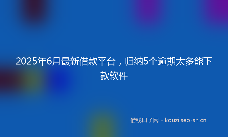 2025年6月最新借款平台，归纳5个逾期太多能下款软件