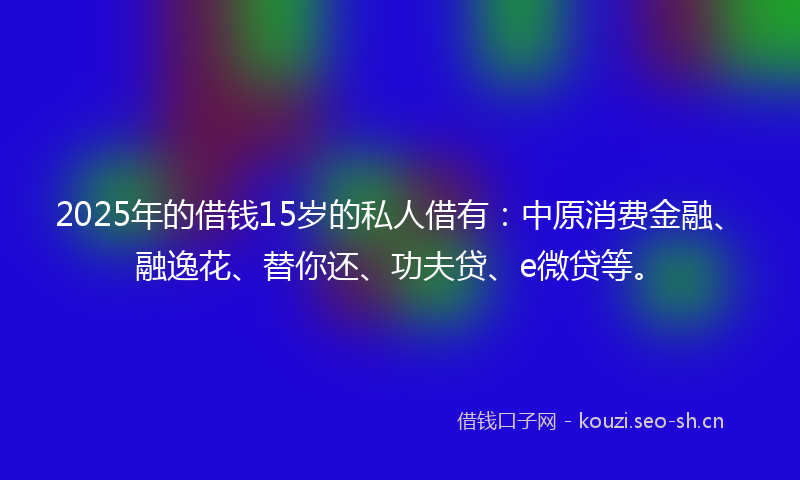2025年的借钱15岁的私人借有：中原消费金融、融逸花、替你还、功夫贷、e微贷等。