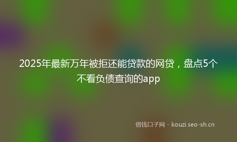 2025年最新万年被拒还能贷款的网贷，盘点5个不看负债查询的app