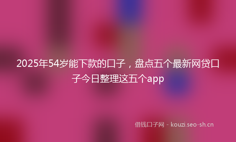 2025年54岁能下款的口子，盘点五个最新网贷口子今日整理这五个app