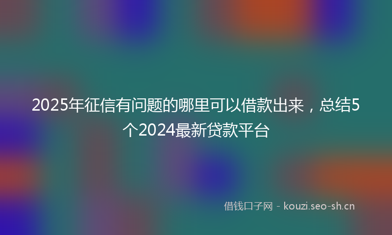 2025年征信有问题的哪里可以借款出来，总结5个2024最新贷款平台