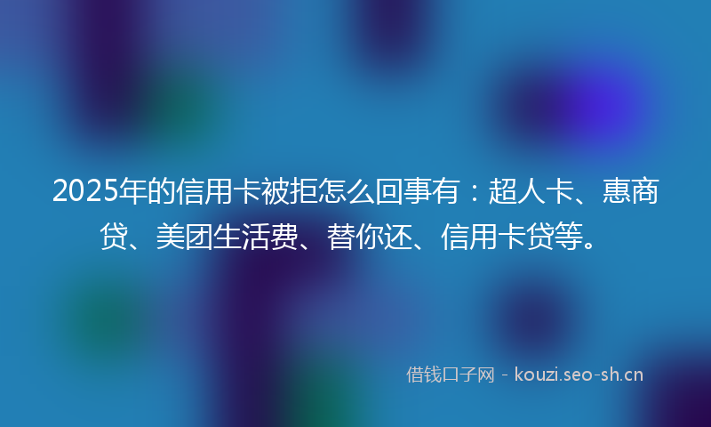 2025年的信用卡被拒怎么回事有：超人卡、惠商贷、美团生活费、替你还、信用卡贷等。