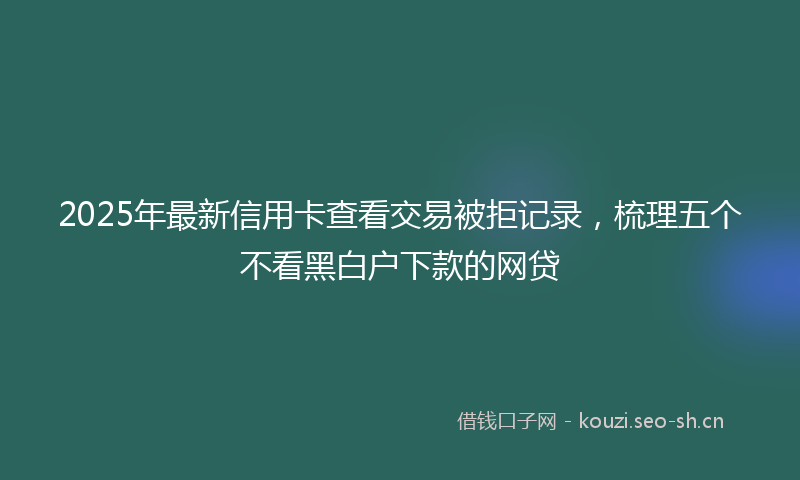 2025年最新信用卡查看交易被拒记录，梳理五个不看黑白户下款的网贷