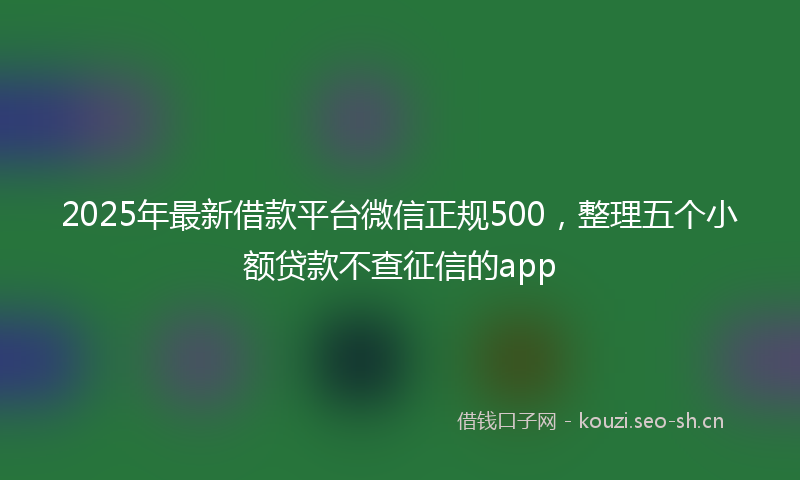 2025年最新借款平台微信正规500，整理五个小额贷款不查征信的app
