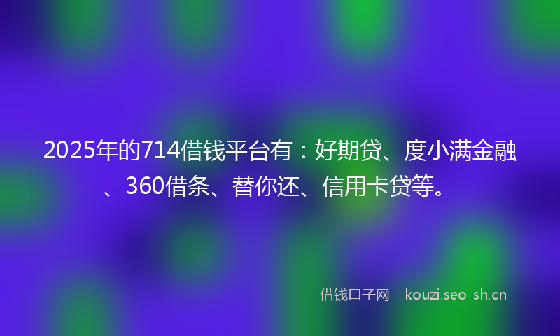 2025年的714借钱平台有：好期贷、度小满金融、360借条、替你还、信用卡贷等。