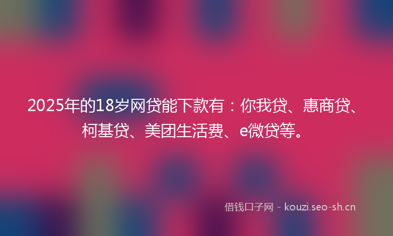 2025年的18岁网贷能下款有：你我贷、惠商贷、柯基贷、美团生活费、e微贷等。