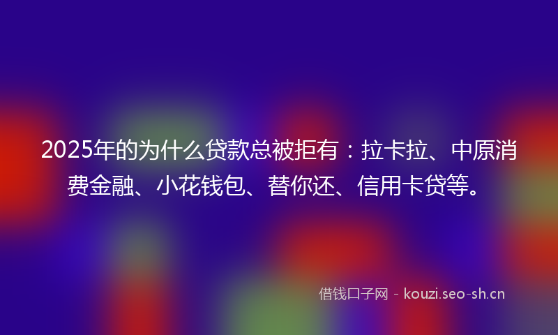 2025年的为什么贷款总被拒有：拉卡拉、中原消费金融、小花钱包、替你还、信用卡贷等。