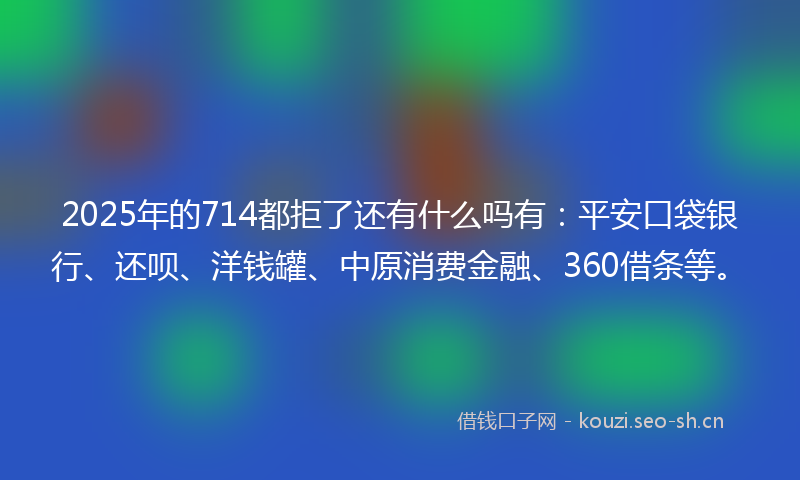 2025年的714都拒了还有什么吗有：平安口袋银行、还呗、洋钱罐、中原消费金融、360借条等。