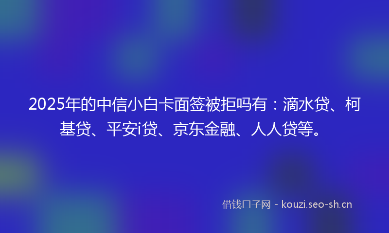 2025年的中信小白卡面签被拒吗有：滴水贷、柯基贷、平安i贷、京东金融、人人贷等。