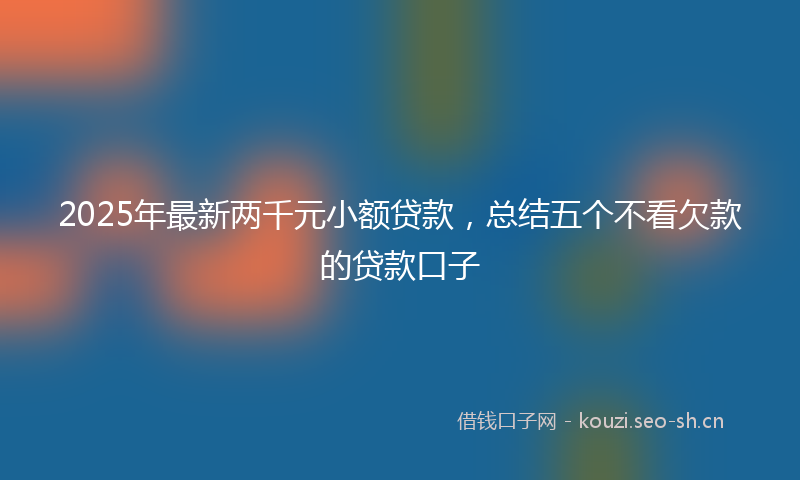 2025年最新两千元小额贷款，总结五个不看欠款的贷款口子